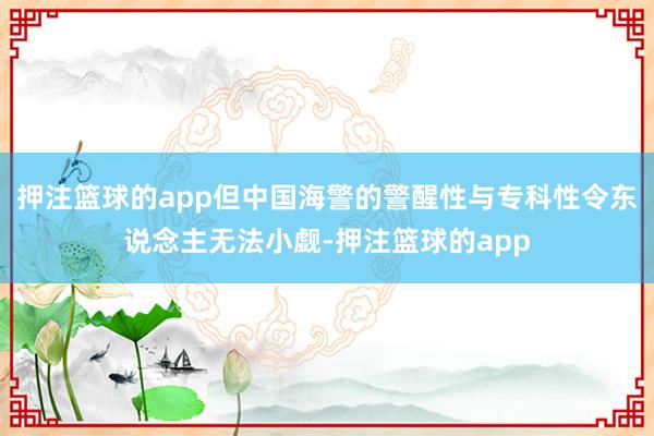 押注篮球的app但中国海警的警醒性与专科性令东说念主无法小觑-押注篮球的app