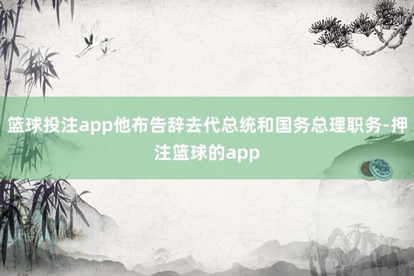 篮球投注app他布告辞去代总统和国务总理职务-押注篮球的app