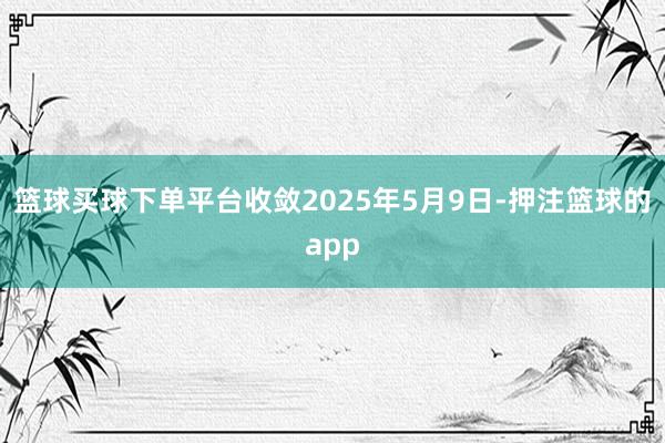 篮球买球下单平台收敛2025年5月9日-押注篮球的app