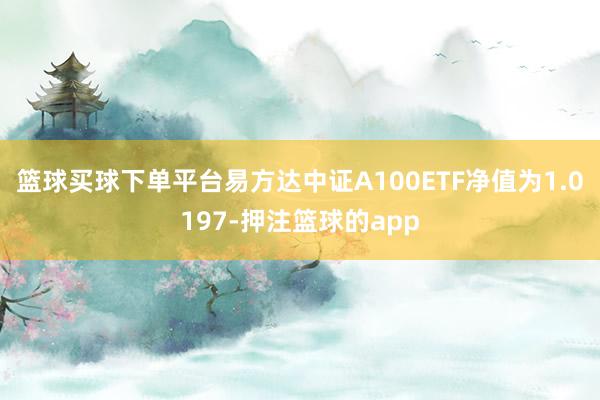 篮球买球下单平台易方达中证A100ETF净值为1.0197-押注篮球的app
