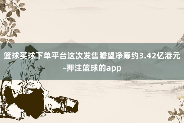 篮球买球下单平台这次发售瞻望净筹约3.42亿港元-押注篮球的app