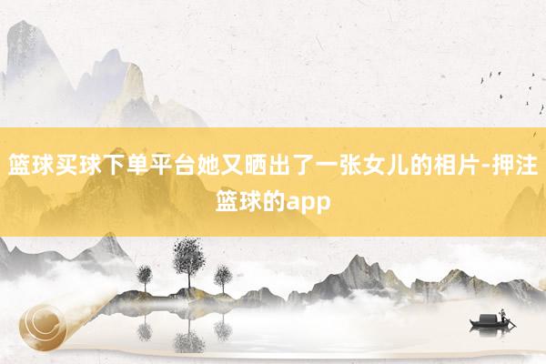 篮球买球下单平台她又晒出了一张女儿的相片-押注篮球的app