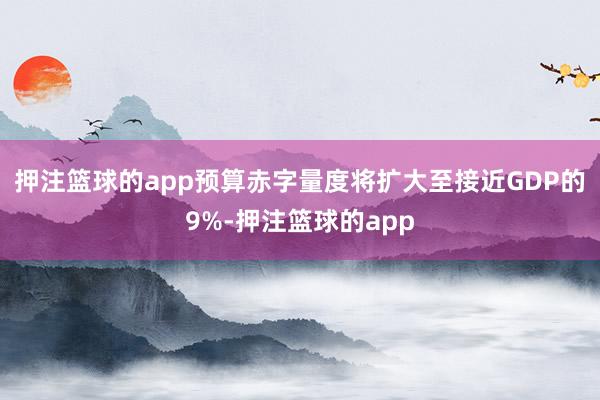 押注篮球的app预算赤字量度将扩大至接近GDP的9%-押注篮球的app
