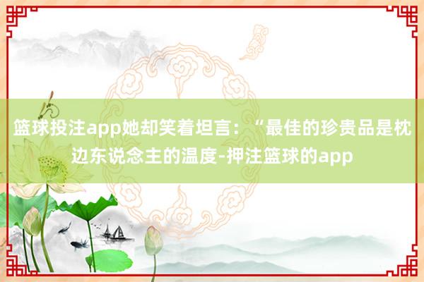 篮球投注app她却笑着坦言：“最佳的珍贵品是枕边东说念主的温度-押注篮球的app