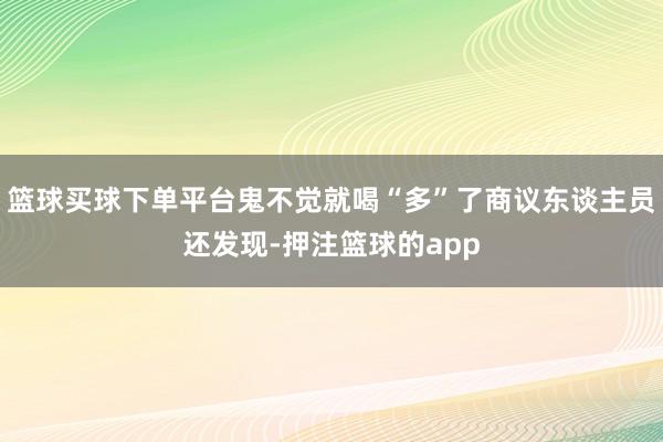 篮球买球下单平台鬼不觉就喝“多”了商议东谈主员还发现-押注篮球的app