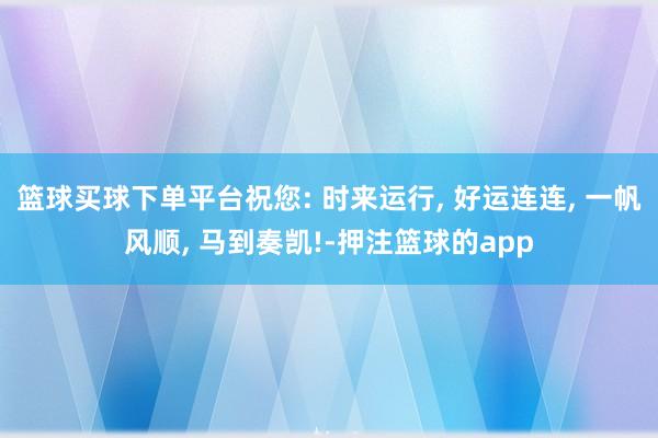 篮球买球下单平台祝您: 时来运行, 好运连连, 一帆风顺, 马到奏凯!-押注篮球的app
