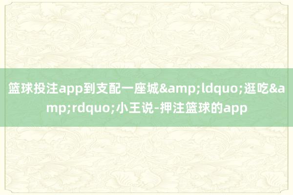 篮球投注app到支配一座城“逛吃”小王说-押注篮球的app