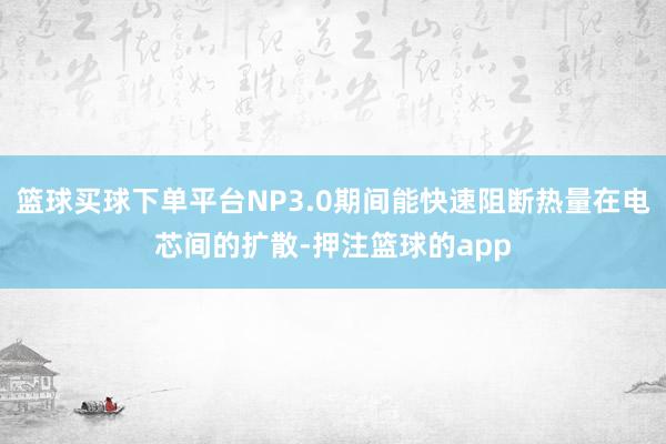篮球买球下单平台NP3.0期间能快速阻断热量在电芯间的扩散-押注篮球的app