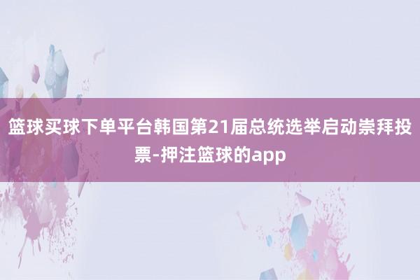 篮球买球下单平台韩国第21届总统选举启动崇拜投票-押注篮球的app
