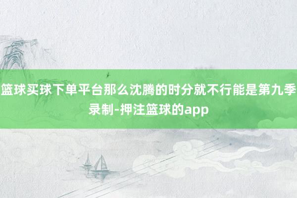 篮球买球下单平台那么沈腾的时分就不行能是第九季录制-押注篮球的app