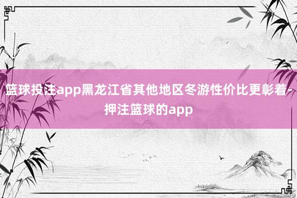 篮球投注app黑龙江省其他地区冬游性价比更彰着-押注篮球的app