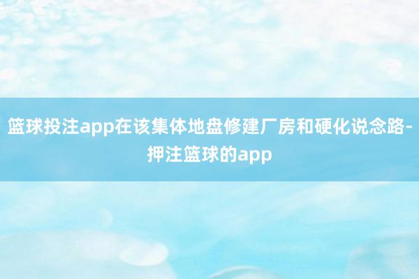 篮球投注app在该集体地盘修建厂房和硬化说念路-押注篮球的app