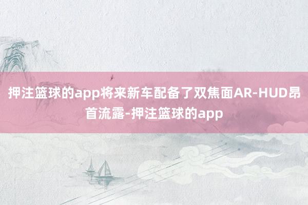 押注篮球的app将来新车配备了双焦面AR-HUD昂首流露-押注篮球的app