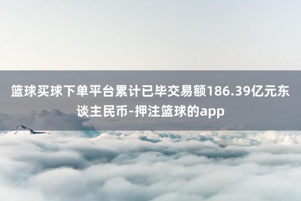 篮球买球下单平台累计已毕交易额186.39亿元东谈主民币-押注篮球的app