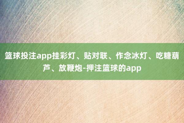 篮球投注app挂彩灯、贴对联、作念冰灯、吃糖葫芦、放鞭炮-押注篮球的app