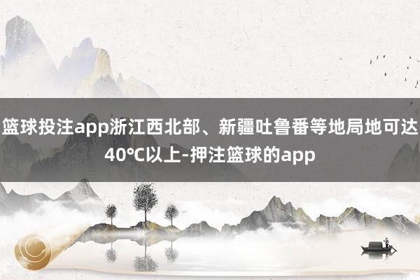 篮球投注app浙江西北部、新疆吐鲁番等地局地可达40℃以上-押注篮球的app