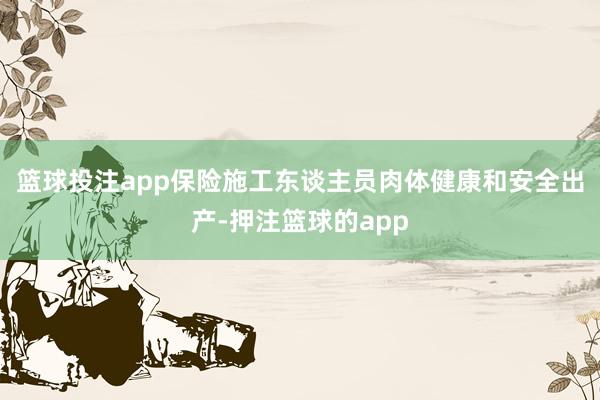 篮球投注app保险施工东谈主员肉体健康和安全出产-押注篮球的app