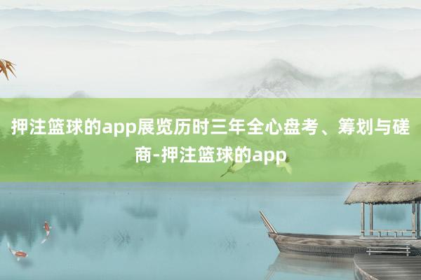 押注篮球的app展览历时三年全心盘考、筹划与磋商-押注篮球的app