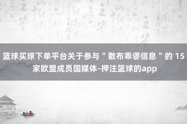 篮球买球下单平台关于参与＂散布乖谬信息＂的 15 家欧盟成员国媒体-押注篮球的app