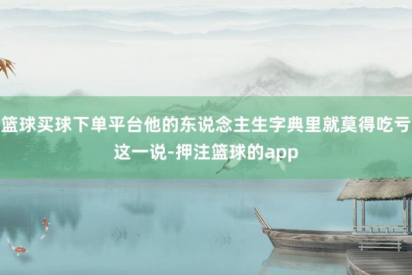 篮球买球下单平台他的东说念主生字典里就莫得吃亏这一说-押注篮球的app