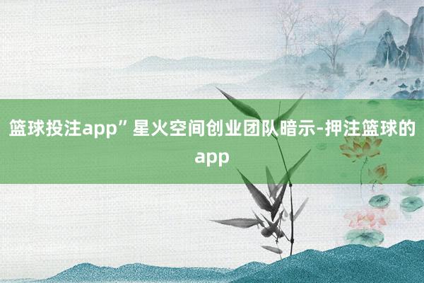 篮球投注app”星火空间创业团队暗示-押注篮球的app