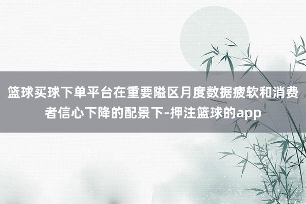 篮球买球下单平台在重要隘区月度数据疲软和消费者信心下降的配景下-押注篮球的app