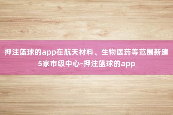 押注篮球的app在航天材料、生物医药等范围新建5家市级中心-押注篮球的app