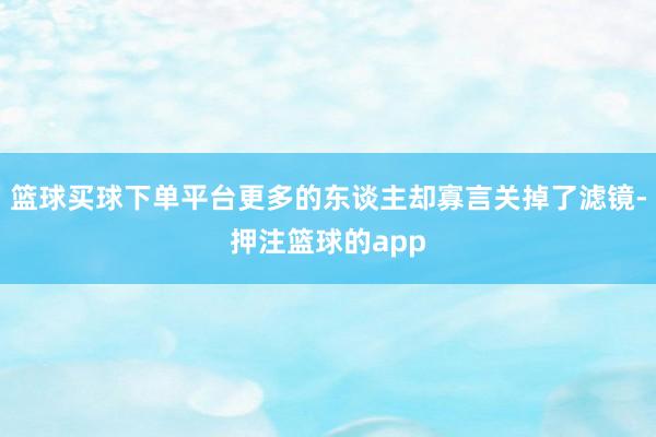 篮球买球下单平台更多的东谈主却寡言关掉了滤镜-押注篮球的app