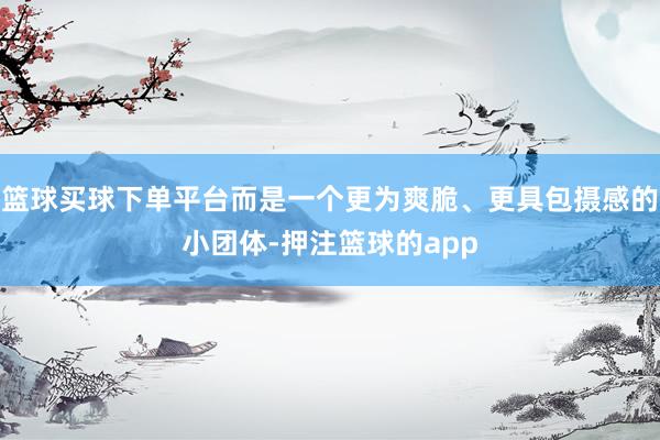 篮球买球下单平台而是一个更为爽脆、更具包摄感的小团体-押注篮球的app