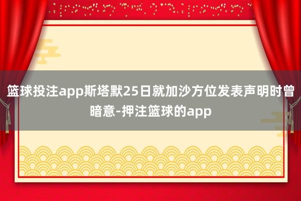 篮球投注app斯塔默25日就加沙方位发表声明时曾暗意-押注篮球的app