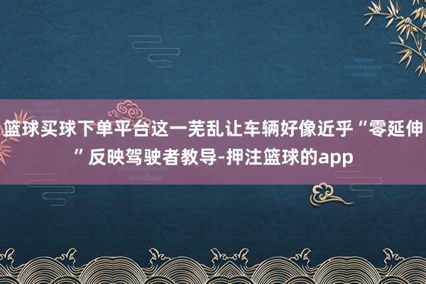 篮球买球下单平台这一芜乱让车辆好像近乎“零延伸”反映驾驶者教导-押注篮球的app