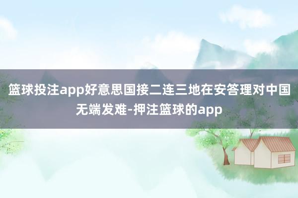篮球投注app好意思国接二连三地在安答理对中国无端发难-押注篮球的app