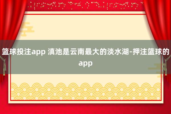篮球投注app 滇池是云南最大的淡水湖-押注篮球的app
