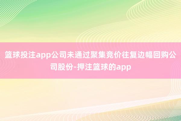 篮球投注app公司未通过聚集竞价往复边幅回购公司股份-押注篮球的app