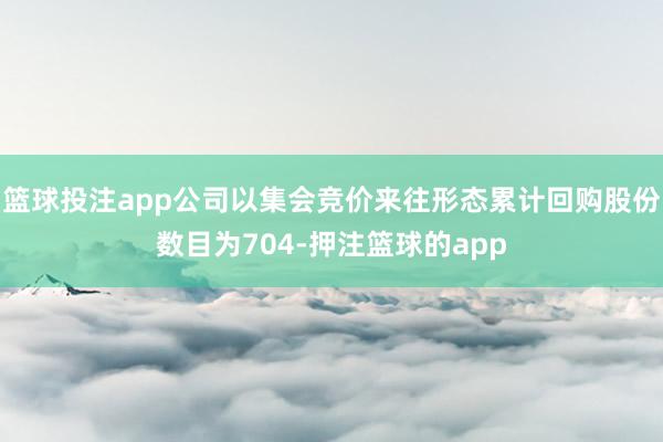 篮球投注app公司以集会竞价来往形态累计回购股份数目为704-押注篮球的app