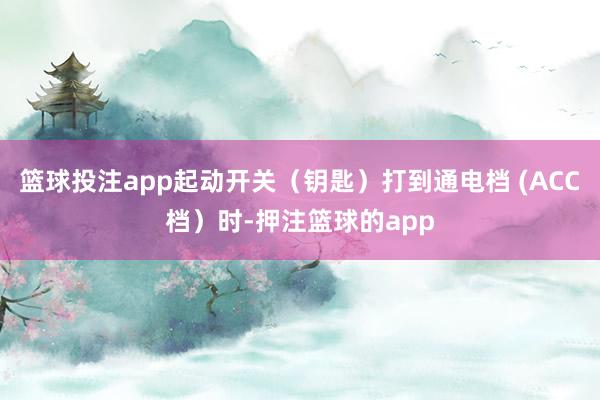 篮球投注app起动开关（钥匙）打到通电档 (ACC档）时-押注篮球的app