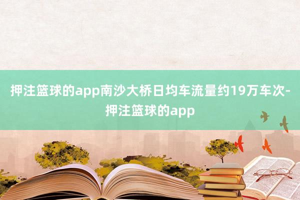 押注篮球的app南沙大桥日均车流量约19万车次-押注篮球的app