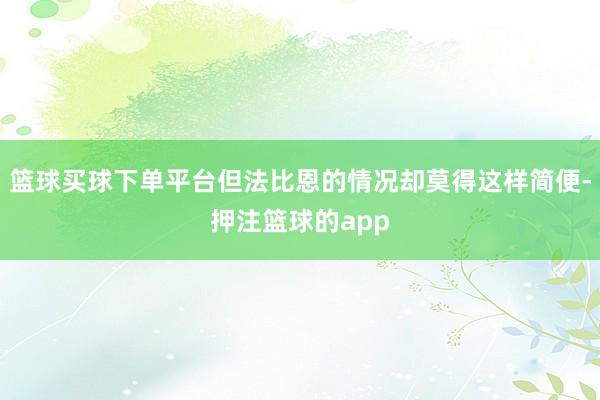 篮球买球下单平台但法比恩的情况却莫得这样简便-押注篮球的app