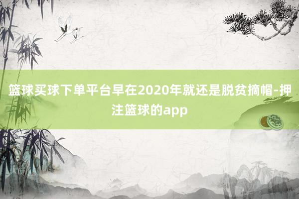 篮球买球下单平台早在2020年就还是脱贫摘帽-押注篮球的app