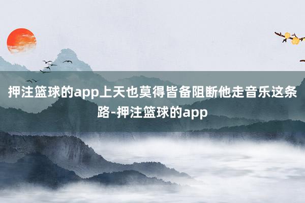 押注篮球的app上天也莫得皆备阻断他走音乐这条路-押注篮球的app