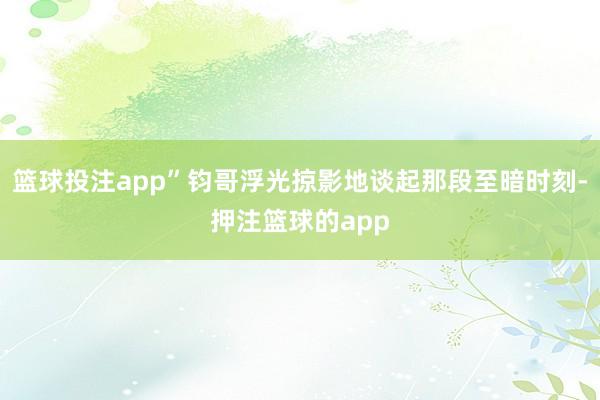 篮球投注app”钧哥浮光掠影地谈起那段至暗时刻-押注篮球的app