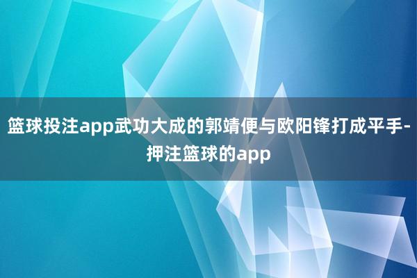 篮球投注app武功大成的郭靖便与欧阳锋打成平手-押注篮球的app