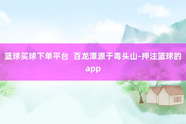 篮球买球下单平台  百龙潭源于毒头山-押注篮球的app