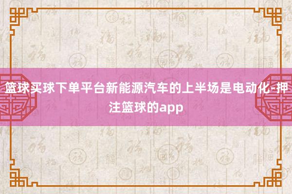 篮球买球下单平台新能源汽车的上半场是电动化-押注篮球的app