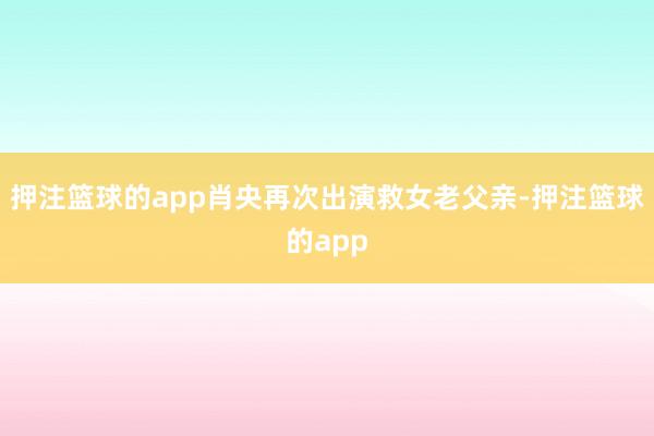 押注篮球的app肖央再次出演救女老父亲-押注篮球的app