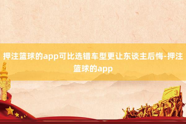 押注篮球的app可比选错车型更让东谈主后悔-押注篮球的app