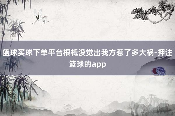 篮球买球下单平台根柢没觉出我方惹了多大祸-押注篮球的app