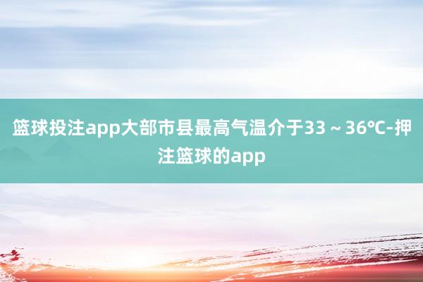 篮球投注app大部市县最高气温介于33~36℃-押注篮球的app
