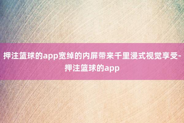 押注篮球的app宽绰的内屏带来千里浸式视觉享受-押注篮球的app