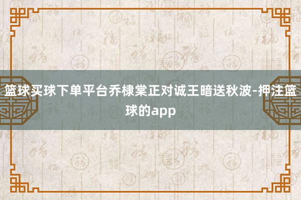 篮球买球下单平台乔棣棠正对诚王暗送秋波-押注篮球的app